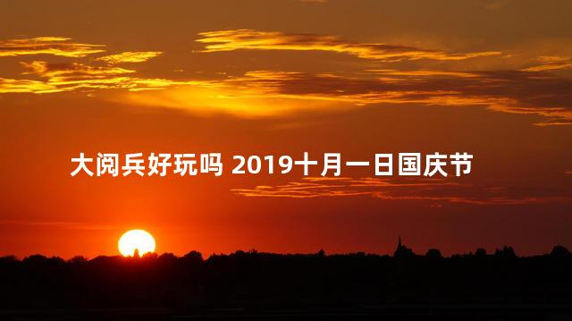 大阅兵好玩吗 2019十月一日国庆节大阅兵